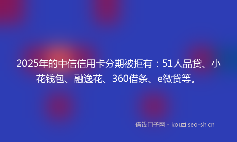 2025年的中信信用卡分期被拒有：51人品贷、小花钱包、融逸花、360借条、e微贷等。