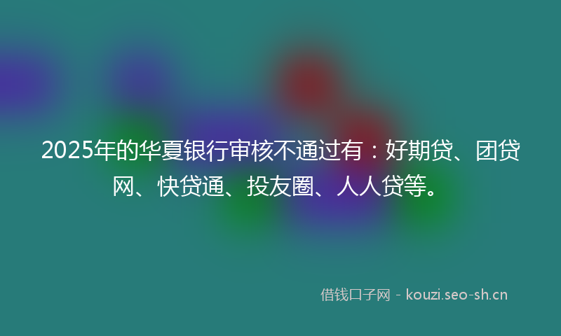 2025年的华夏银行审核不通过有：好期贷、团贷网、快贷通、投友圈、人人贷等。