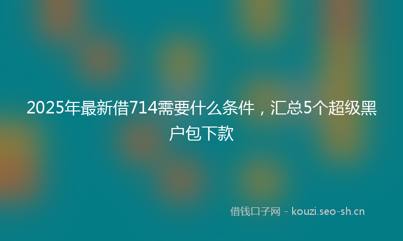 2025年最新借714需要什么条件，汇总5个超级黑户包下款