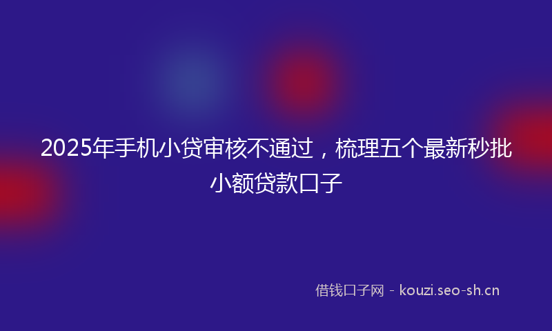 2025年手机小贷审核不通过，梳理五个最新秒批小额贷款口子