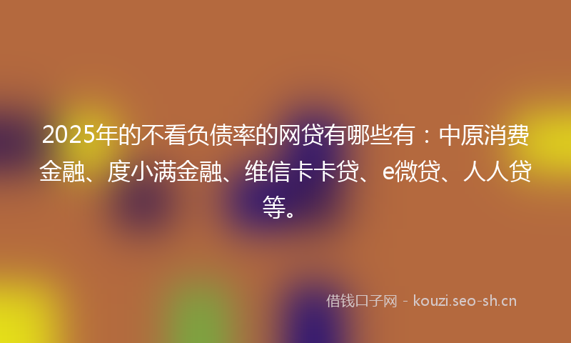 2025年的不看负债率的网贷有哪些有：中原消费金融、度小满金融、维信卡卡贷、e微贷、人人贷等。