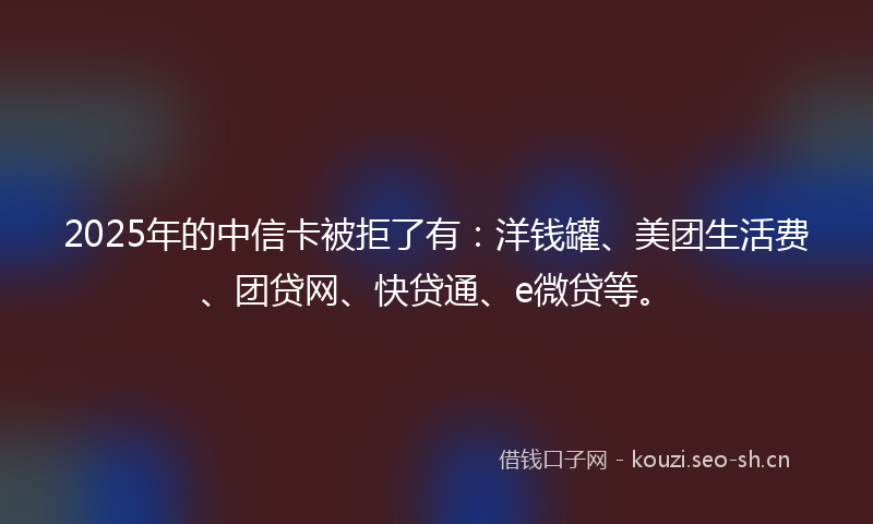 2025年的中信卡被拒了有：洋钱罐、美团生活费、团贷网、快贷通、e微贷等。