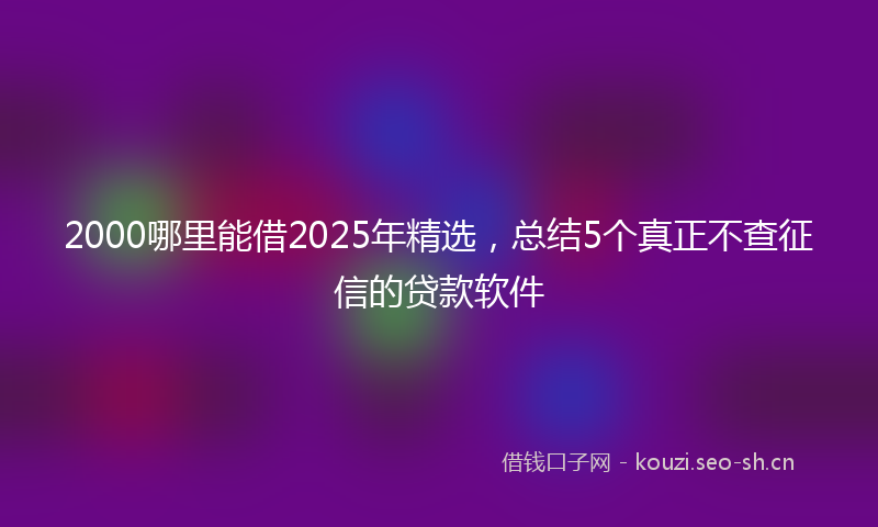 2000哪里能借2025年精选，总结5个真正不查征信的贷款软件