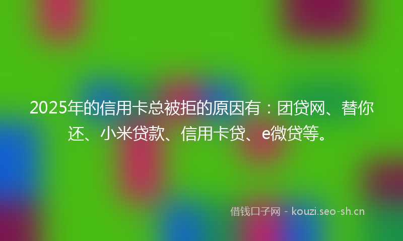 2025年的信用卡总被拒的原因有：团贷网、替你还、小米贷款、信用卡贷、e微贷等。