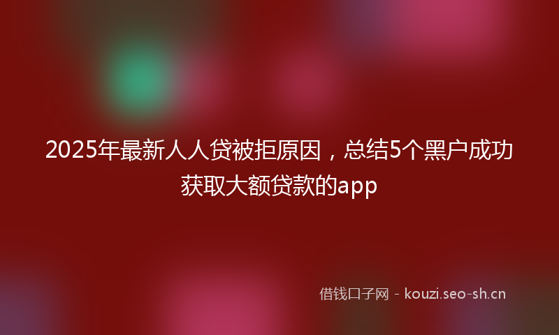 2025年最新人人贷被拒原因，总结5个黑户成功获取大额贷款的app