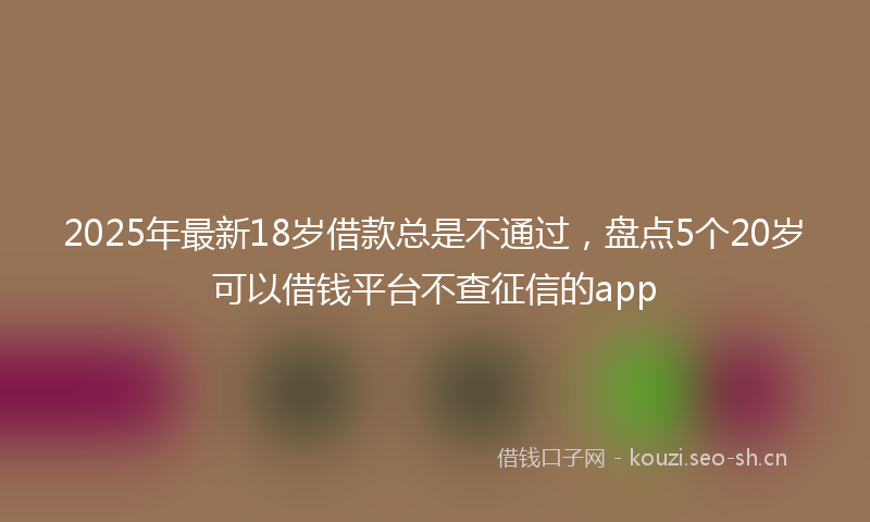 2025年最新18岁借款总是不通过，盘点5个20岁可以借钱平台不查征信的app