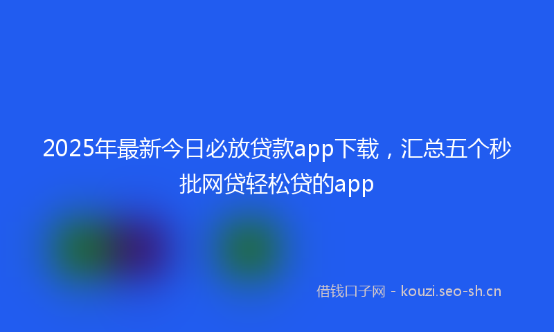 2025年最新今日必放贷款app下载，汇总五个秒批网贷轻松贷的app