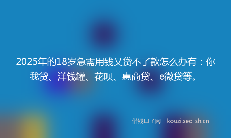 2025年的18岁急需用钱又贷不了款怎么办有：你我贷、洋钱罐、花呗、惠商贷、e微贷等。
