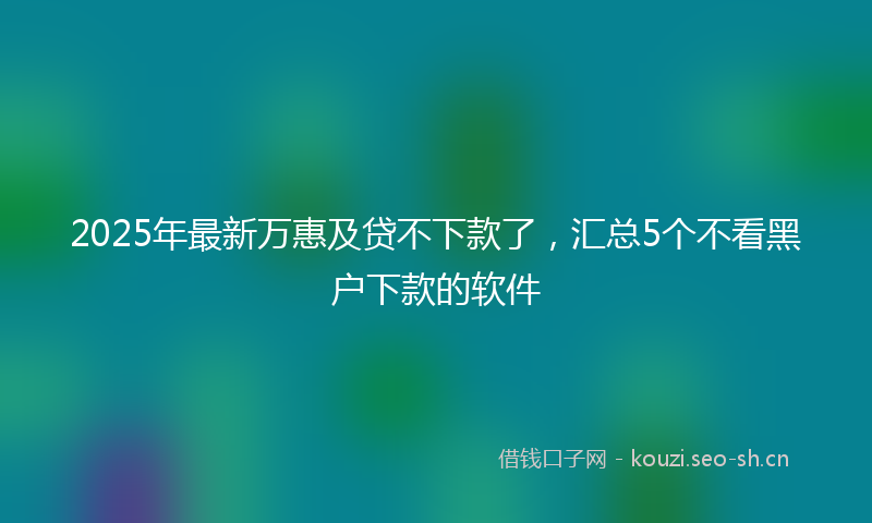 2025年最新万惠及贷不下款了，汇总5个不看黑户下款的软件