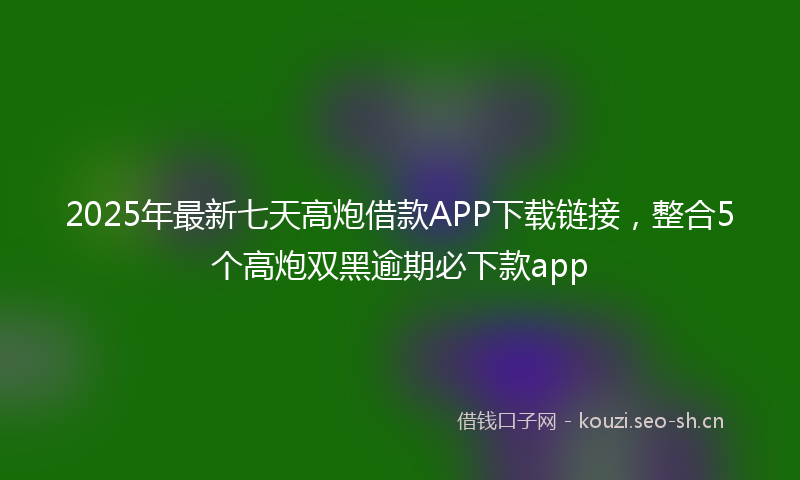 2025年最新七天高炮借款APP下载链接，整合5个高炮双黑逾期必下款app
