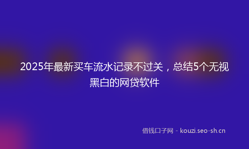 2025年最新买车流水记录不过关,总结5个无视黑白的网贷软件