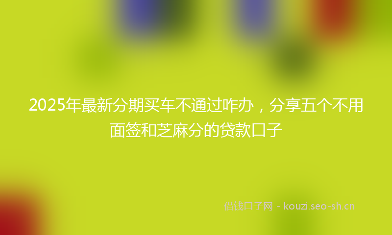2025年最新分期买车不通过咋办，分享五个不用面签和芝麻分的贷款口子