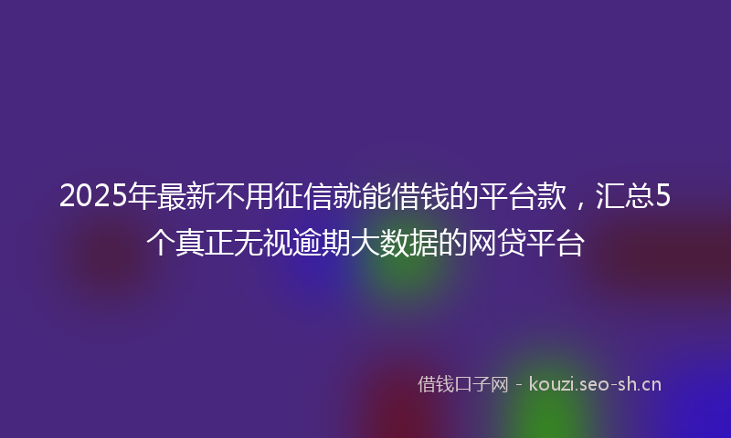 2025年最新不用征信就能借钱的平台款，汇总5个真正无视逾期大数据的网贷平台