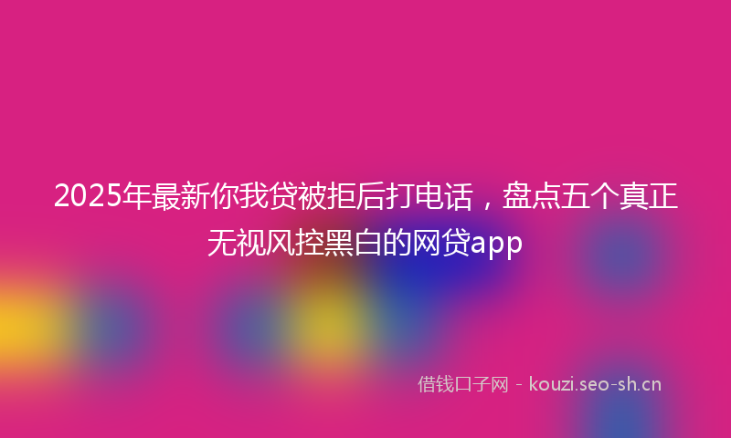 2025年最新你我贷被拒后打电话，盘点五个真正无视风控黑白的网贷app