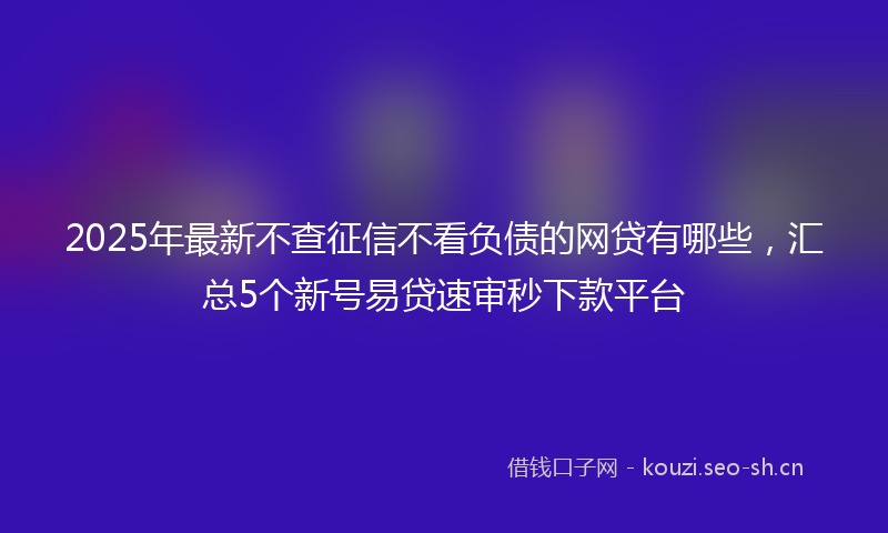 2025年最新不查征信不看负债的网贷有哪些，汇总5个新号易贷速审秒下款平台