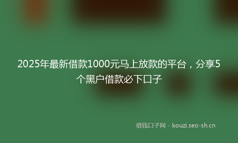 2025年最新借款1000元马上放款的平台，分享5个黑户借款必下口子
