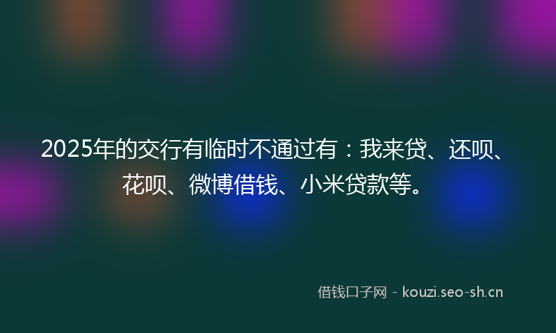 2025年的交行有临时不通过有：我来贷、还呗、花呗、微博借钱、小米贷款等。