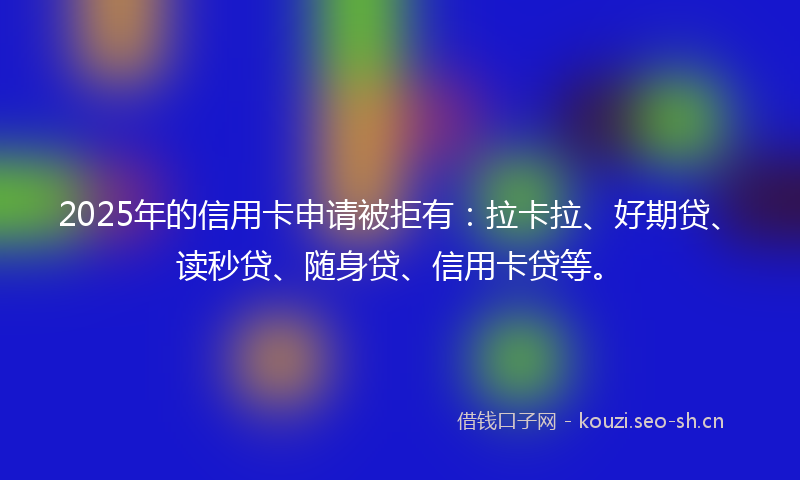 2025年的信用卡申请被拒有：拉卡拉、好期贷、读秒贷、随身贷、信用卡贷等。