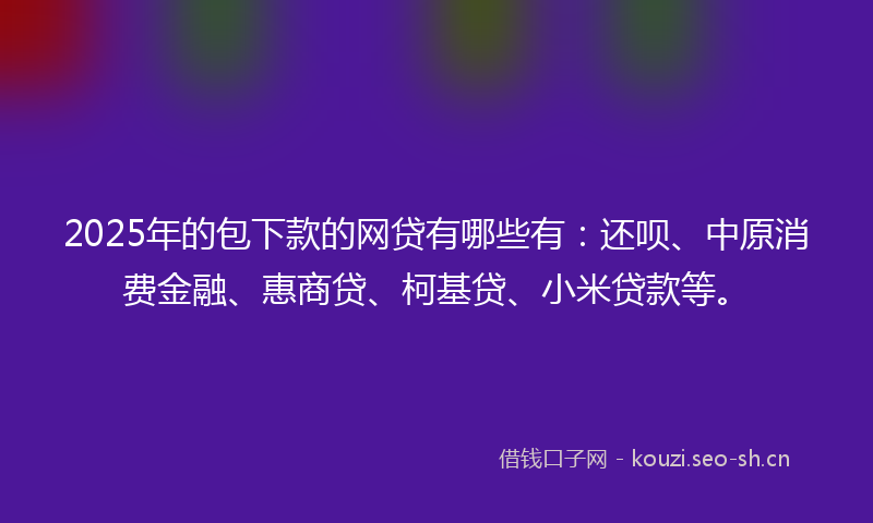 2025年的包下款的网贷有哪些有：还呗、中原消费金融、惠商贷、柯基贷、小米贷款等。