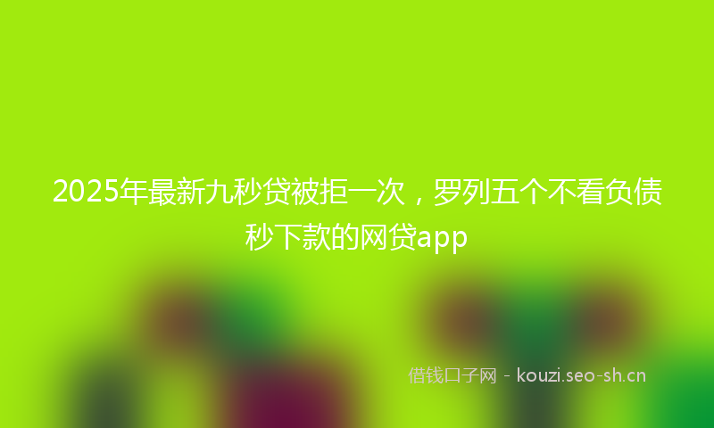 2025年最新九秒贷被拒一次，罗列五个不看负债秒下款的网贷app