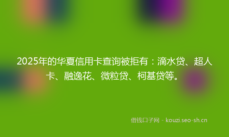 2025年的华夏信用卡查询被拒有：滴水贷、超人卡、融逸花、微粒贷、柯基贷等。