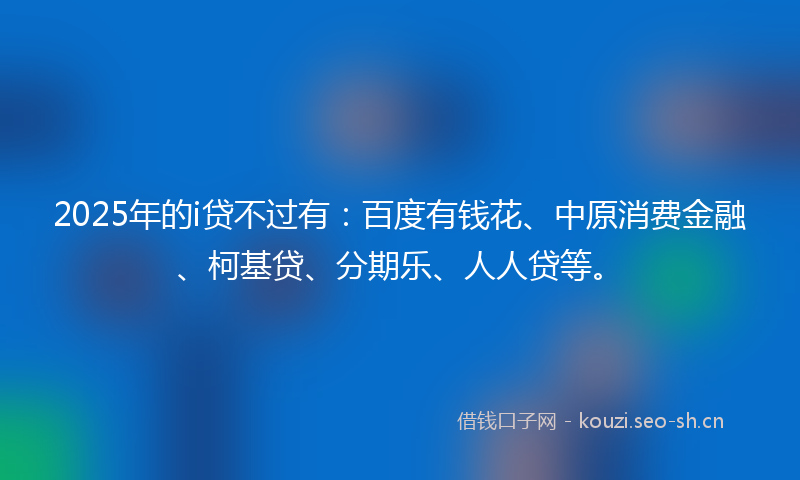 2025年的i贷不过有：百度有钱花、中原消费金融、柯基贷、分期乐、人人贷等。