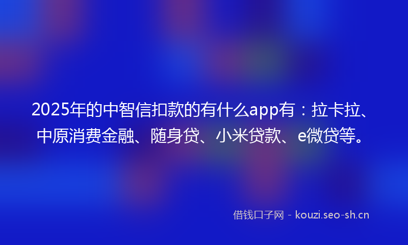 2025年的中智信扣款的有什么app有：拉卡拉、中原消费金融、随身贷、小米贷款、e微贷等。