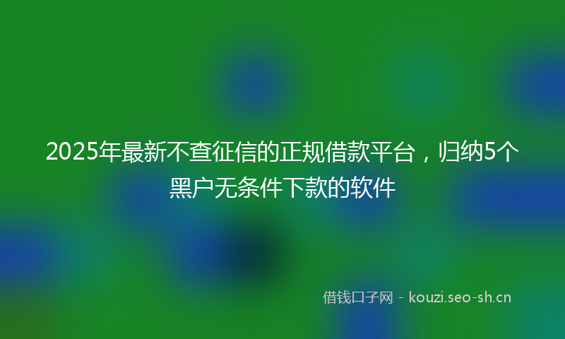 2025年最新不查征信的正规借款平台，归纳5个黑户无条件下款的软件