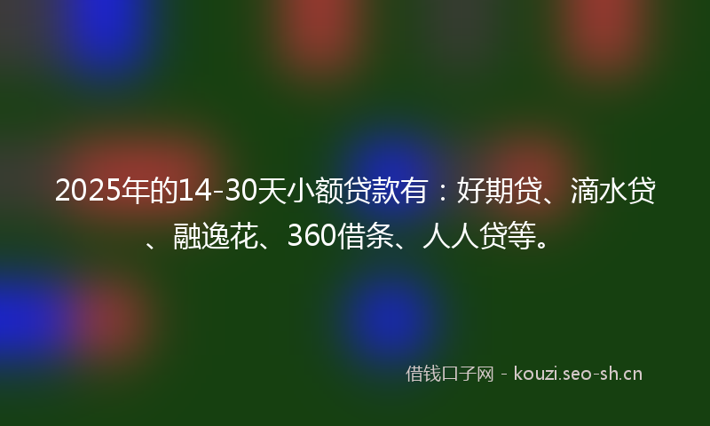 2025年的14-30天小额贷款有：好期贷、滴水贷、融逸花、360借条、人人贷等。