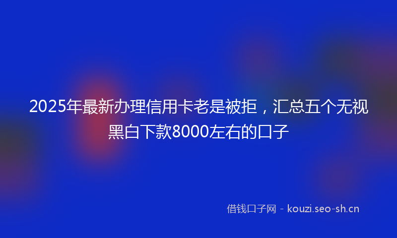 2025年最新办理信用卡老是被拒，汇总五个无视黑白下款8000左右的口子