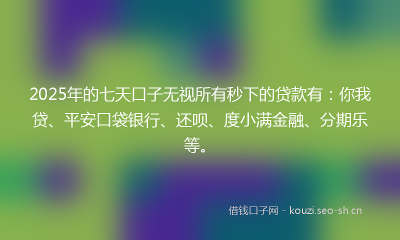 2025年的七天口子无视所有秒下的贷款有：你我贷、平安口袋银行、还呗、度小满金融、分期乐等。