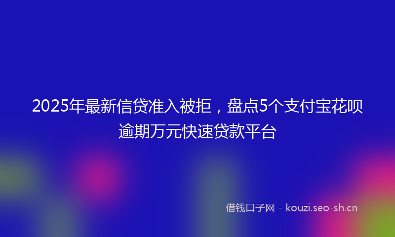 2025年最新信贷准入被拒，盘点5个支付宝花呗逾期万元快速贷款平台
