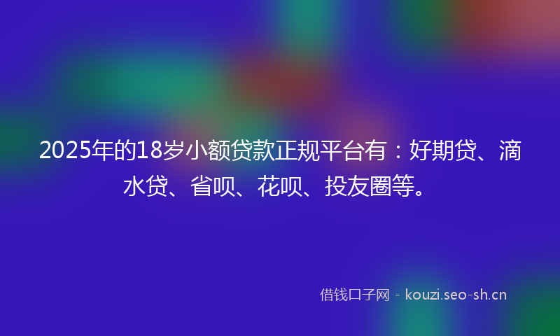 2025年的18岁小额贷款正规平台有：好期贷、滴水贷、省呗、花呗、投友圈等。