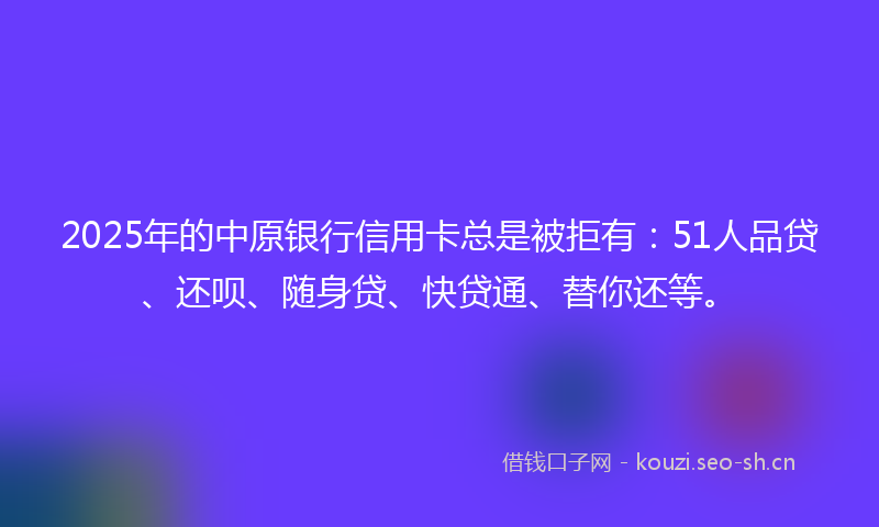 2025年的中原银行信用卡总是被拒有：51人品贷、还呗、随身贷、快贷通、替你还等。