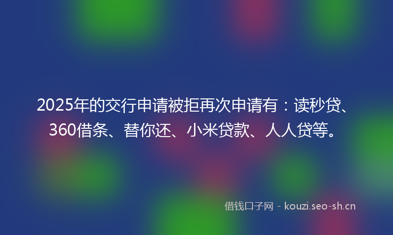 2025年的交行申请被拒再次申请有：读秒贷、360借条、替你还、小米贷款、人人贷等。