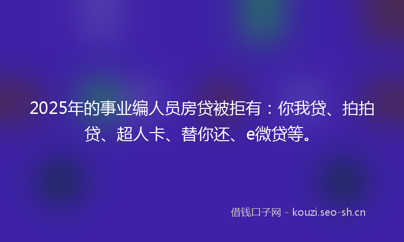 2025年的事业编人员房贷被拒有：你我贷、拍拍贷、超人卡、替你还、e微贷等。