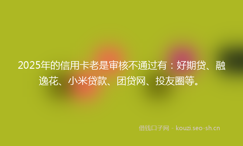 2025年的信用卡老是审核不通过有：好期贷、融逸花、小米贷款、团贷网、投友圈等。