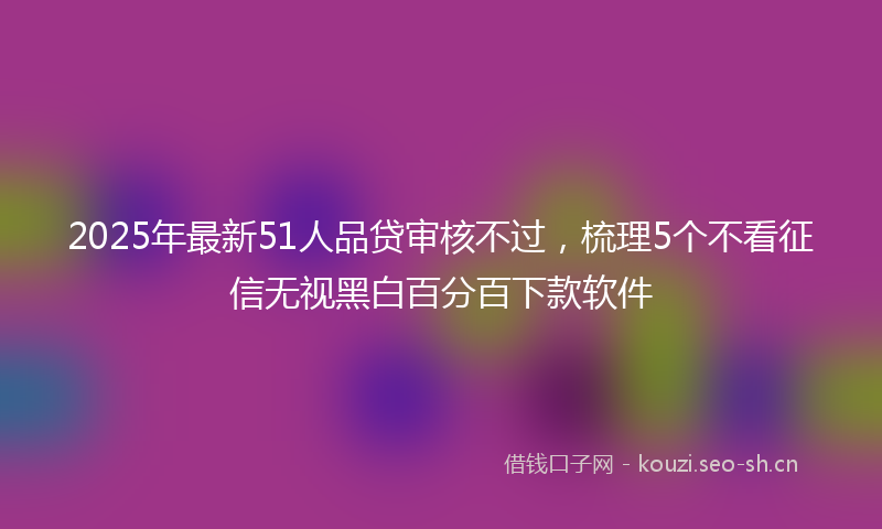 2025年最新51人品贷审核不过，梳理5个不看征信无视黑白百分百下款软件