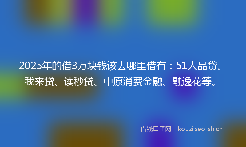 2025年的借3万块钱该去哪里借有：51人品贷、我来贷、读秒贷、中原消费金融、融逸花等。