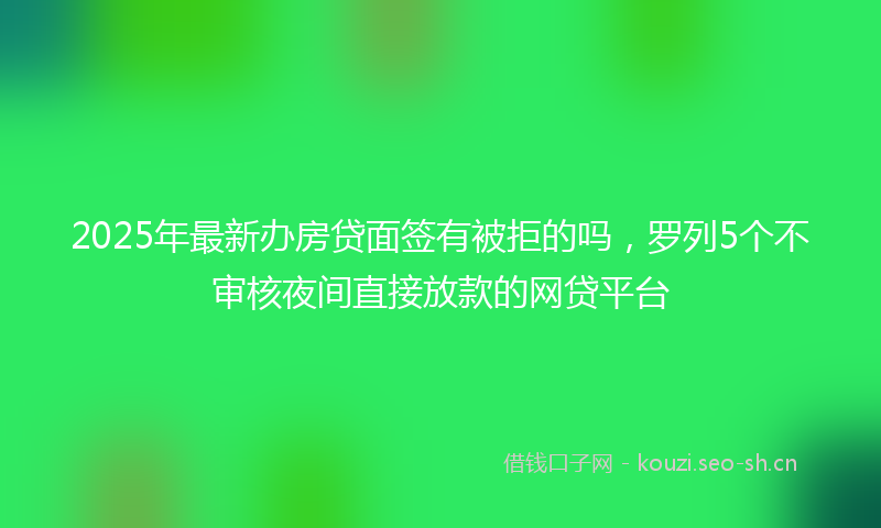 2025年最新办房贷面签有被拒的吗，罗列5个不审核夜间直接放款的网贷平台
