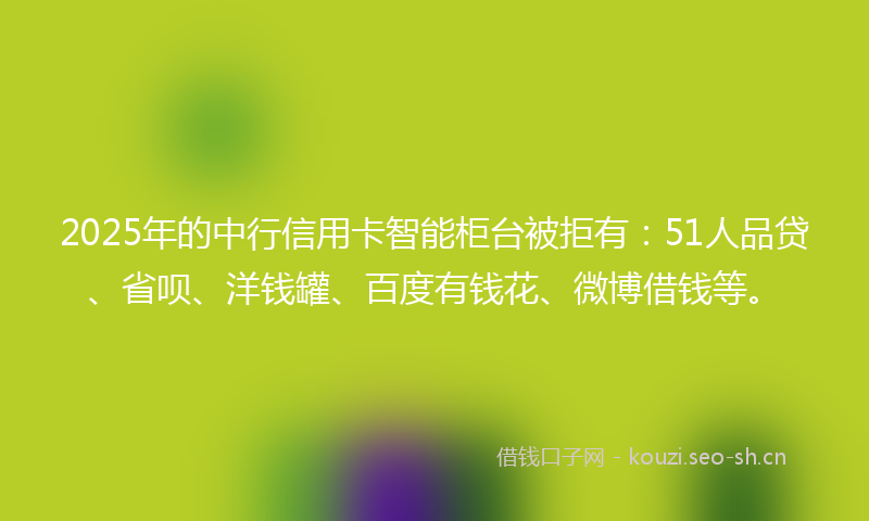 2025年的中行信用卡智能柜台被拒有：51人品贷、省呗、洋钱罐、百度有钱花、微博借钱等。