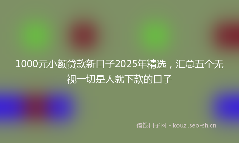 1000元小额贷款新口子2025年精选，汇总五个无视一切是人就下款的口子