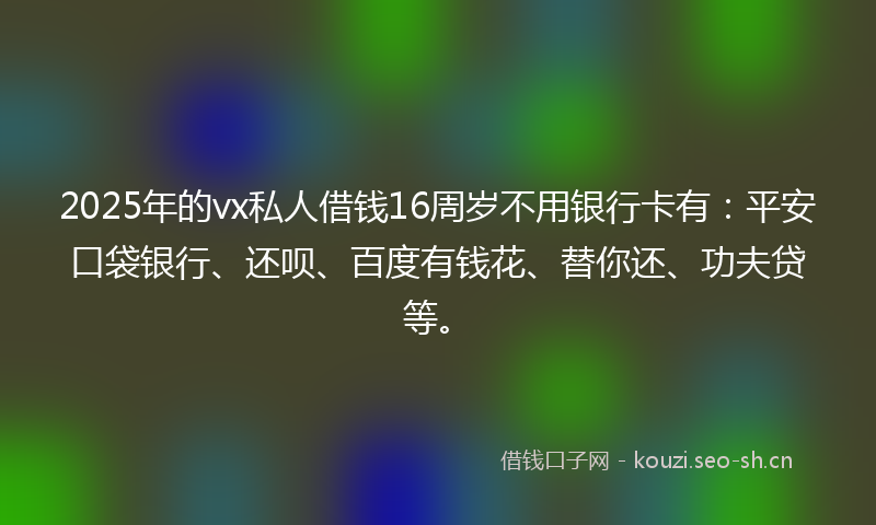 2025年的vx私人借钱16周岁不用银行卡有：平安口袋银行、还呗、百度有钱花、替你还、功夫贷等。