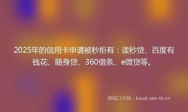 2025年的信用卡申请被秒拒有：读秒贷、百度有钱花、随身贷、360借条、e微贷等。
