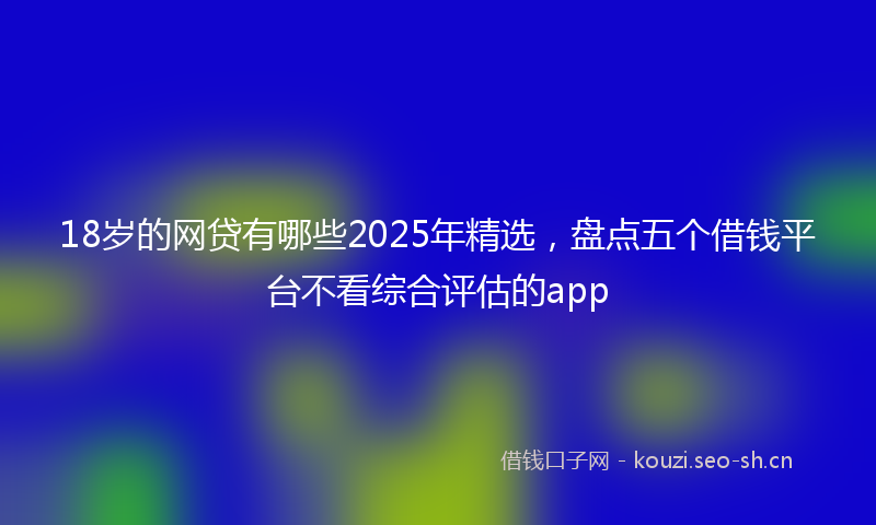 18岁的网贷有哪些2025年精选，盘点五个借钱平台不看综合评估的app