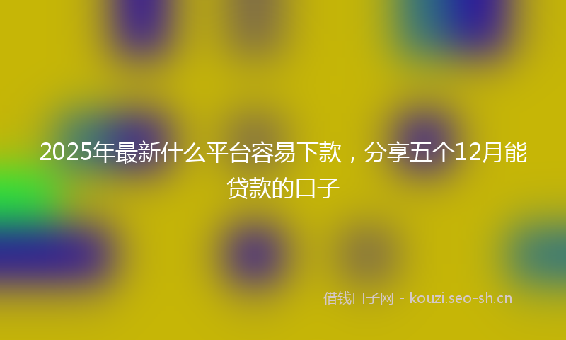 2025年最新什么平台容易下款,分享五个12月能贷款的口子