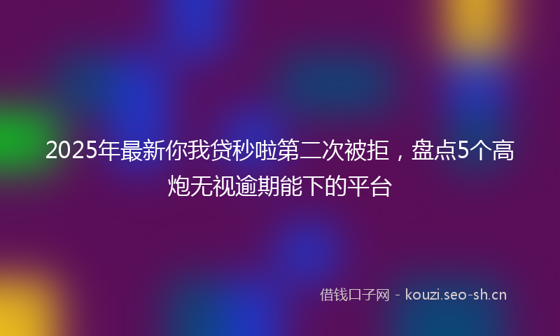 2025年最新你我贷秒啦第二次被拒，盘点5个高炮无视逾期能下的平台
