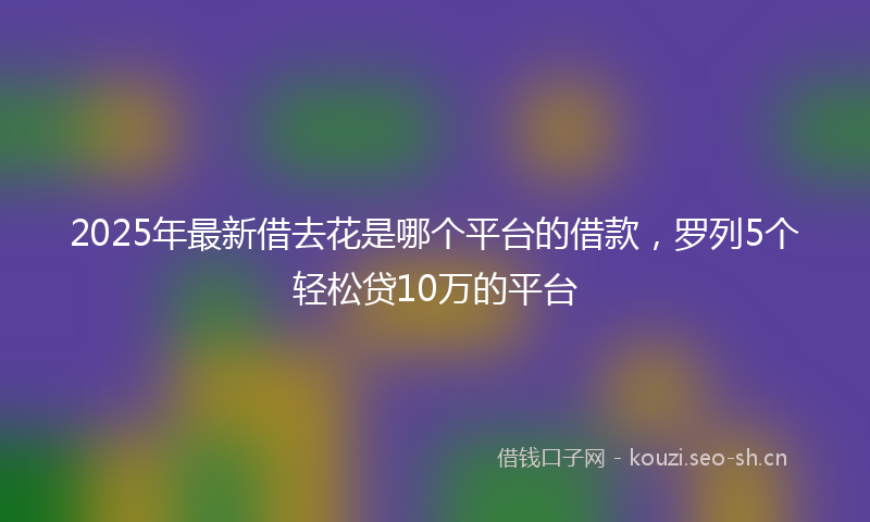 2025年最新借去花是哪个平台的借款，罗列5个轻松贷10万的平台