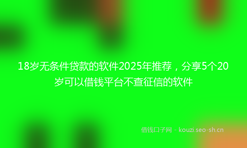 18岁无条件贷款的软件2025年推荐，分享5个20岁可以借钱平台不查征信的软件
