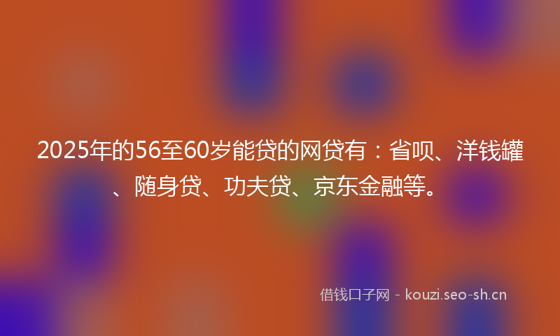 2025年的56至60岁能贷的网贷有：省呗、洋钱罐、随身贷、功夫贷、京东金融等。